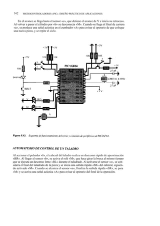 342     MICROCONTROLADORES «PIC». DISEÑO PRÁCTICO DE APLICACIONES


   En el avance se llega hasta el sensor «c», que detiene el avance de V e inicia su retroceso.
Al volver a pasar el cilindro por «b» se desconecta «M». Cuando se llega al final de carrera
«a», se produce una señal acústica en el zumbador «A» para avisar al operario de que coloque
una nueva pieza, y se repite el ciclo.




Al accionar el pulsador «I», el cabezal del taladro realiza un descenso rápido de aproximación
«BR». Al llegar al sensor «b», se activa el relé «M», que hace girar la broca al mismo tiempo
que se ejecuta un descenso lento «BL» durante el taladrado. Al activarse el sensor «c», se con-
sidera el final del taladrado de la pieza y se inicia una subida rápida «SR» del cabezal, siguien-
do activado «M». Cuando se alcanza el sensor «a», finaliza la subida rápida «SR», se para
«M» y se activa una señal acústica «A» para avisar al operario del foral de la operación.
 