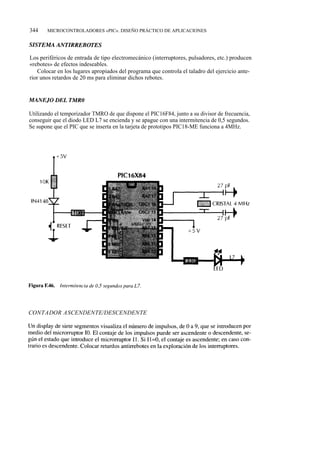 344    MICROCONTROLADORES «PIC». DISEÑO PRÁCTICO DE APLICACIONES




Los periféricos de entrada de tipo electromecánico (interruptores, pulsadores, etc.) producen
«rebotes» de efectos indeseables.
    Colocar en los lugares apropiados del programa que controla el taladro del ejercicio ante-
rior unos retardos de 20 ms para eliminar dichos rebotes.




Utilizando el temporizador TMRO de que dispone el PIC16F84, junto a su divisor de frecuencia,
conseguir que el diodo LED L7 se encienda y se apague con una intermitencia de 0,5 segundos.
Se supone que el PIC que se inserta en la tarjeta de prototipos PIC18-ME funciona a 4MHz.




CONTADOR ASCENDENTE/DESCENDENTE
 