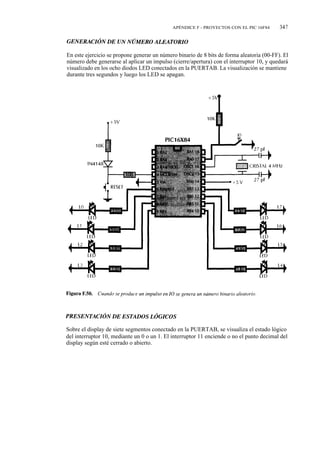 APÉNDICE F - PROYECTOS CON EL PIC 16F84       347



En este ejercicio se propone generar un número binario de 8 bits de forma aleatoria (00-FF). El
número debe generarse al aplicar un impulso (cierre/apertura) con el interruptor 10, y quedará
visualizado en los ocho diodos LED conectados en la PUERTAB. La visualización se mantiene
durante tres segundos y luego los LED se apagan.




Sobre el display de siete segmentos conectado en la PUERTAB, se visualiza el estado lógico
del interruptor 10, mediante un 0 o un 1. El interruptor 11 enciende o no el punto decimal del
display según esté cerrado o abierto.
 