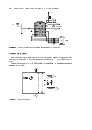 348    MICROCONTROLADORES «PIC». DISEÑO PRÁCTICO DE APLICACIONES




Se desea controlar la capacidad máxima de un local, que no debe superar las 12 personas. Para
conocer la entrada y salida de las personas existen dos sensores, 10 e 11, colocados estratégica-
mente.
    Cuando hay personas en el local, la lámpara L está encendida, y se apaga automáticamen-
te cuando no hay nadie.
 
