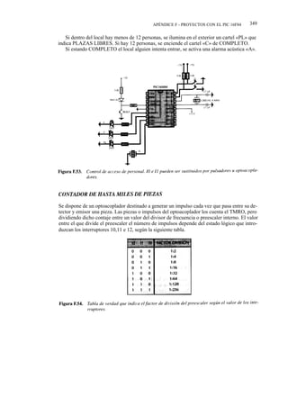 APÉNDICE F - PROYECTOS CON EL PIC 16F84        349

   Si dentro del local hay menos de 12 personas, se ilumina en el exterior un cartel «PL» que
indica PLAZAS LIBRES. Si hay 12 personas, se enciende el cartel «C» de COMPLETO.
   Si estando COMPLETO el local alguien intenta entrar, se activa una alarma acústica «A».




Se dispone de un optoacoplador destinado a generar un impulso cada vez que pasa entre su de-
tector y emisor una pieza. Las piezas o impulsos del optoacoplador los cuenta el TMRO, pero
dividiendo dicho contaje entre un valor del divisor de frecuencia o preescaler interno. El valor
entre el que divide el preescaler el número de impulsos depende del estado lógico que intro-
duzcan los interruptores 10,11 e 12, según la siguiente tabla.
 