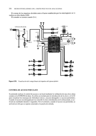 350    MICROCONTROLADORES «PIC». DISEÑO PRÁCTICO DE APLICACIONES




Se pretende realizar el control de acceso a un local mediante la validación de una clave alma-
cenada en la EEPROM de datos. Se utiliza un teclado para la introducción de la clave y el LCD
para visualizar los mensajes de «Introducir clave», «acceso denegado» o «acceso permitido».
Cuando el acceso sea denegado por no coincidir la clave introducida con la almacenada, se ac-
tivará un zumbador durante 2 segundos. Por el contrario, cuando el acceso sea permitido, se
activará un relé que se supone conectado a la puerta de entrada.
 