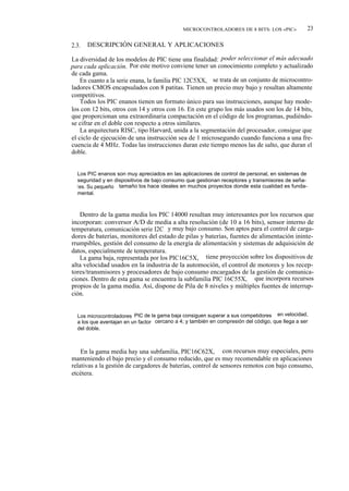 MICROCONTROLADORES DE 8 BITS: LOS «PIC»             23

2.3.   DESCRIPCIÓN GENERAL Y APLICACIONES

La diversidad de los modelos de PIC tiene una finalidad: poder seleccionar el más adecuado
para cada aplicación. Por este motivo conviene tener un conocimiento completo y actualizado
de cada gama.
    En cuanto a la serie enana, la familia PIC 12C5XX, se trata de un conjunto de microcontro-
ladores CMOS encapsulados con 8 patitas. Tienen un precio muy bajo y resultan altamente
competitivos.
    Todos los PIC enanos tienen un formato único para sus instrucciones, aunque hay mode-
los con 12 bits, otros con 14 y otros con 16. En este grupo los más usados son los de 14 bits,
que proporcionan una extraordinaria compactación en el código de los programas, pudiéndo-
se cifrar en el doble con respecto a otros similares.
    La arquitectura RISC, tipo Harvard, unida a la segmentación del procesador, consigue que
el ciclo de ejecución de una instrucción sea de 1 microsegundo cuando funciona a una fre-
cuencia de 4 MHz. Todas las instrucciones duran este tiempo menos las de salto, que duran el
doble.


  Los PIC enanos son muy apreciados en las aplicaciones de control de personal, en sistemas de
  seguridad y en dispositivos de bajo consumo que gestionan receptores y transmisores de seña-
  l es. Su pequeño tamaño los hace ideales en muchos proyectos donde esta cualidad es funda-
  mental.



   Dentro de la gama media los PIC 14000 resultan muy interesantes por los recursos que
incorporan: conversor A/D de media a alta resolución (de 10 a 16 bits), sensor interno de
temperatura, comunicación serie I2C y muy bajo consumo. Son aptos para el control de carga-
dores de baterías, monitores del estado de pilas y baterías, fuentes de alimentación ininte-
rrumpibles, gestión del consumo de la energía de alimentación y sistemas de adquisición de
datos, especialmente de temperatura.
   La gama baja, representada por los PIC16C5X, tiene proyección sobre los dispositivos de
alta velocidad usados en la industria de la automoción, el control de motores y los recep-
tores/transmisores y procesadores de bajo consumo encargados de la gestión de comunica-
ciones. Dentro de esta gama se encuentra la subfamilia PIC 16C55X, que incorpora recursos
propios de la gama media. Así, dispone de Pila de 8 niveles y múltiples fuentes de interrup-
ción.


  Los microcontroladores PIC de la gama baja consiguen superar a sus competidores en velocidad,
  a los que aventajan en un factor cercano a 4; y también en compresión del código, que llega a ser
  del doble.



    En la gama media hay una subfamilia, PIC16C62X, con recursos muy especiales, pero
manteniendo el bajo precio y el consumo reducido, que es muy recomendable en aplicaciones
relativas a la gestión de cargadores de baterías, control de sensores remotos con bajo consumo,
etcétera.
 