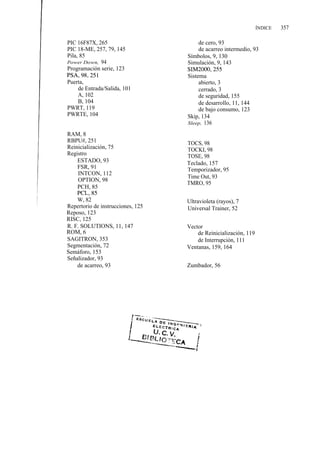 ÍNDICE   357

PIC 16F87X, 265                         de cero, 93
PIC 18-ME, 257, 79, 145                 de acarreo intermedio, 93
Pila, 85                           Símbolos, 9, 130
Power Down, 94                     Simulación, 9, 143
Programación serie, 123            SIM2000, 255
PSA, 98, 251                       Sistema
Puerta,                                 abierto, 3
     de Entrada/Salida, 101             cerrado, 3
     A, 102                             de seguridad, 155
     B, 104                             de desarrollo, 11, 144
PWRT, 119                               de bajo consumo, 123
PWRTE, 104                         Skip, 134
                                   Sleep, 136

RAM, 8
RBPU#, 251                         TOCS, 98
Reinicialización, 75               TOCKI, 98
Registro                           TOSE, 98
    ESTADO, 93                     Teclado, 157
    FSR, 91                        Temporizador, 95
    INTCON, 112
                                   Time Out, 93
    OPTION, 98
                                   TMRO, 95
    PCH, 85
    PCL, 85
    W, 82                          Ultravioleta (rayos), 7
Repertorio de instrucciones, 125   Universal Trainer, 52
Reposo, 123
RISC, 125
R. F. SOLUTIONS, 11, 147           Vector
ROM, 6                                 de Reinicialización, 119
SAGITRON, 353                          de Interrupción, 111
Segmentación, 72                   Ventanas, 159, 164
Semáforo, 153
Señalizador, 93
    de acarreo, 93                 Zumbador, 56
 