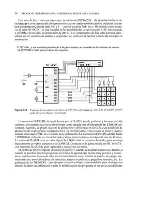 24       MICROCONTROLADORES «PIC». DISEÑO PRÁCTICO DE APLICACIONES


    Con más de diez versiones diferentes, la subfamilia PIC16C6X de la gama media se ca-
racteriza por la incorporación de numerosos recursos (varios temporizadores, módulos de cap-
tura/comparación, puerta serie SPI e I 2C, puerta paralela PSP, etc.). Mejorando estos mode-
los, la serie PIC16C7X es una muestra de las posibilidades del procesador RISC funcionando
a 20 MHz, con un ciclo de instrucción de 200 ns. Los componentes de esta serie son muy apre-
ciados en los sistemas de alarma y seguridad, así como en el control remoto de sensores en
automoción.

     El PIC16x8x y sus variantes pertenecen a la gama media y su novedad es la inclusión de memo-
     ria EEPROM o Flash para contener el programa.




   La memoria EEPROM, de igual forma que la FLASH, puede grabarse y borrarse eléctri-
camente, sin someterla a rayos ultravioleta como sucede con el borrado de las EPROM con
ventana. Además, se puede realizar la grabación y el borrado en serie, lo cual posibilita la
grabación de un programa, su depuración y su borrado tantas veces como se desee y mante-
niendo insertado el PIC en el zócalo de la aplicación. La memoria EEPROM admite hasta
1.000.000 de ciclos de escritura/borrado y almacena la información durante más de 40 años.
La memoria FLASH tiene un valor típico de 1.000 ciclos de escritura/borrado, pero aventaja
técnicamente en varios aspectos a la EEPROM. Destacan en la gama media los PIC 16F87X
con memoria FLASH de gran capacidad y numerosos recursos.
   El hecho de poder emplear el mismo dispositivo cuando se realizan numerosos diseños o
cuando se prueban muchos programas en la fase de aprendizaje resulta muy práctico y econó-
mico. Aplicaciones típicas de estos microcontroladores son el control de puertas de garaje, ins-
trumentación, inmovilizadores de vehículos, tarjetas codificadas, pequeños sensores, etc. La
grabación de los PIC16X8X en el propio circuito les hace recomendables para el almacena-
miento de datos de calibración y para la modificación del programa al variar las condiciones
 