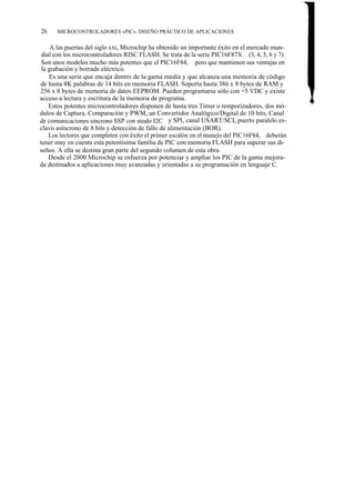26    MICROCONTROLADORES «PIC». DISEÑO PRÁCTICO DE APLICACIONES


     A las puertas del siglo xxi, Microchip ha obtenido un importante éxito en el mercado mun-
 dial con los microcontroladores RISC FLASH. Se trata de la serie PIC16F87X (3, 4, 5, 6 y 7).
 Son unos modelos mucho más potentes que el PIC16F84, pero que mantienen sus ventajas en
 la grabación y borrado eléctrico.
    Es una serie que encaja dentro de la gama media y que alcanza una memoria de código
de hasta 8K palabras de 14 bits en memoria FLASH. Soporta hasta 386 x 8 bytes de RAM y
256 x 8 bytes de memoria de datos EEPROM. Pueden programarse sólo con +5 VDC y existe
acceso a lectura y escritura de la memoria de programa.
    Estos potentes microcontroladores disponen de hasta tres Timer o temporizadores, dos mó-
dulos de Captura, Comparación y PWM, un Convertidor Analógico/Digital de 10 bits, Canal
de comunicaciones síncrono SSP con modo I2C y SPI, canal USART/SCI, puerto paralelo es-
clavo asíncrono de 8 bits y detección de fallo de alimentación (BOR).
    Los lectores que completen con éxito el primer escalón en el manejo del PIC16F84, deberán
tener muy en cuenta esta potentísima familia de PIC con memoria FLASH para superar sus di-
seños. A ella se destina gran parte del segundo volumen de esta obra.
    Desde el 2000 Microchip se esfuerza por potenciar y ampliar los PIC de la gama mejora-
da destinados a aplicaciones muy avanzadas y orientadas a su programación en lenguaje C.
 