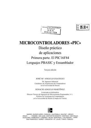 MICROCONTROLADORES «PIC»
       Diseño práctico
       de aplicaciones
         Primera parte. El PIC16F84
      Lenguajes PBASIC y Ensamblador
                              Tercera edición



                  JOSÉ M.ª ANGULO USATEGUI
                            Dr. Ingeniero Industrial
                 Catedrático de Arquitectura de Computadores
                          en la Universidad de Deusto

                  IGNACIO ANGULO MARTÍNEZ
                           Licenciado en Informática
      Director Técnico de Ingeniería de Microsistemas Programados, S. L.
                    Profesor de Tecnología de Computadores
                en la Universidad de Deusto (Campus de Vitoria)




       MADRID • BUENOS AIRES • CARACAS • GUATEMALA • QUILPUÉ • MÉXICO
 ARAUCO     • PANAMÁ • SAN JUAN • SANTAFÉ DE BOGOTÁ • SANTIAGO • SÀO PAULO
 AUCKLAND • HAMBURGO • LONDRES • MILÁN • MONTREAL • VALPARAÍSO • PARÍS
      SAN FRANCISCO • SIDNEY • SINGAPUR • ST. LOUIS • TOKIO • TEMUCO
 