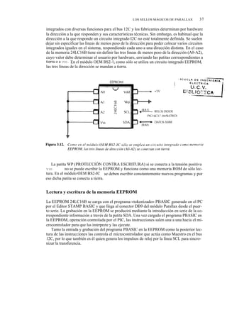LOS SELLOS MÁGICOS DE PARALLAX           37

integrados con diversas funciones para el bus 12C y los fabricantes determinan por hardware
la dirección a la que responden y sus características técnicas. Sin embargo, es habitual que la
dirección a la que responde un circuito integrado I2C no esté totalmente definida. Se suelen
dejar sin especificar las líneas de menos peso de la dirección para poder colocar varios circuitos
integrados iguales en el sistema, respondiendo cada uno a una dirección distinta. En el caso
de la memoria 24LC16B tiene sin definir las tres líneas de menos peso de la dirección (A0-A2),
cuyo valor debe determinar el usuario por hardware, enviando las patitas correspondientes a
tierra o a VDD. En el módulo OEM BS2-1, como sólo se utiliza un circuito integrado EEPROM,
las tres líneas de la dirección se mandan a tierra.




   La patita WP (PROTECCIÓN CONTRA ESCRITURA) si se conecta a la tensión positiva
V DD (+5V)  no se puede escribir la EEPROM y funciona como una memoria ROM de sólo lec-
tura. En el módulo OEM BS2-IC se deben escribir constantemente nuevos programas y por
eso dicha patita se conecta a tierra.


Lectura y escritura de la memoria EEPROM

La EEPROM 24LC16B se carga con el programa «tokenizado» PBASIC generado en el PC
por el Editor STAMP BASIC y que llega al conector DB9 del módulo Parallax desde el puer-
to serie. La grabación en la EEPROM se producirá mediante la introducción en serie de la co-
rrespondiente información a través de la patita SDA. Una vez cargado el programa PBASIC en
la EEPROM, operación controlada por el PIC, las instrucciones salen una a una hacia el mi-
crocontrolador para que las interprete y las ejecute.
   Tanto la entrada y grabación del programa PBASIC en la EEPROM como la posterior lec-
tura de las instrucciones las controla el microcontrolador que actúa como Maestro en el bus
12C, por lo que también es él quien genera los impulsos de reloj por la línea SCL para sincro-
nizar la transferencia.
 
