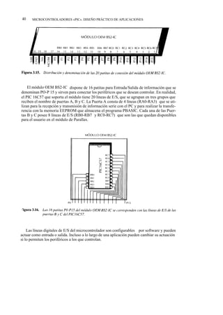 40     MICROCONTROLADORES «PIC». DISEÑO PRÁCTICO DE APLICACIONES




    El módulo OEM BS2-IC dispone de 16 patitas para Entrada/Salida de información que se
denominan PO-P 15 y sirven para conectar los periféricos que se desean controlar. En realidad,
el PIC 16C57 que soporta el módulo tiene 20 líneas de E/S, que se agrupan en tres grupos que
reciben el nombre de puertas A, B y C. La Puerta A consta de 4 líneas (RA0-RA3) que se uti-
lizan para la recepción y transmisión de información serie con el PC y para realizar la transfe-
rencia con la memoria EEPROM que almacena el programa PBASIC. Cada una de las Puer-
tas B y C posee 8 líneas de E/S (RB0-RB7 y RC0-RC7) que son las que quedan disponibles
para el usuario en el módulo de Parallax.




    Las líneas digitales de E/S del microcontrolador son configurables por software y pueden
actuar como entrada o salida. Incluso a lo largo de una aplicación pueden cambiar su actuación
si lo permiten los periféricos a los que controlan.
 
