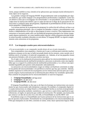 44      MICROCONTROLADORES «PIC». DISEÑO PRÁCTICO DE APLICACIONES


niería, aunque también es muy cómodo en las aplicaciones que manejan mucha información li-
teral, típico en los negocios.
    Las grandes ventajas del lenguaje BASIC desgraciadamente están acompañadas por algu-
nos defectos, que suelen empujar a los programadores profesionales a repudiarlo. Como ma-
yor defecto se dice que es un lenguaje «no estructurado» o «no procedural», de lo cual la mayor
culpa tiene la instrucción GOTO, que es capaz de desviar el flujo de la ejecución de ins-
trucciones a cualquier parte del programa, impidiendo la posibilidad de dividir la tarea en
trozos pequeños e independientes.
    Las normas puristas de la programación proponen la confección del software en base a un
pequeño «programa principal», que se compone de llamadas a rutinas y procedimientos autó-
nomos e independientes en los que se descompone la tarea a resolver. Para implementar esta
estructura es necesario poder salir con facilidad del programa principal a las rutinas traspa-
sando algunos parámetros, así como también poder regresar a dicho programa principal desde
la rutina trayendo resultados obtenidos en esta última. El lenguaje BASIC no soporta comple-
tamente estas estructuras en los programas.


4.1.2.    Los lenguajes usados para microcontroladores

 «Un mcrocontrolador es un computador metido dentro de un circuito integrado.»
    Son computadores muy pequeños y baratos por lo que se utilizan para controlar muchos
productos comunes en los que se halla incrustado dentro de los mismos, como sucede con el
teléfono móvil, el teclado y el ratón del computador, etc. Además, al ser tan pequeños tienen
una potencia limitada y sólo sirven para realizar una tarea.
    En el siglo xxi la realización de proyectos para aplicar los microcontroladores en el go-
bierno y automatización de multitud de productos y procesos se presenta como una ingente
labor que va a requerir la colaboración de multitud de profesionales y va a ofrecer una opor-
tunidad inigualable para quienes estén preparados adecuadamente.
    Los proyectos con microcontroladores exigen un trabajo con hardware consistente en adap-
tar las patitas del microcontrolador a los periféricos externos que hay que controlar. Además,
también requieren la confección de un programa con las instrucciones precisas para que su eje-
cución origine el procesamiento de la información para obtener los resultados apetecidos.
Para construir los programas de los microcontroladores se usan tres lenguajes:




     El lenguaje Ensamblador se dice que es de bajo nivel porque sus instrucciones son exacta-
mente las que el procesador sabe interpretar y ejecutar. En realidad, el computador digital só-
l o acepta instrucciones en código binario y el Ensamblador facilita su escritura al programador
permitiendo expresarlas mediante «nemónicos», que son tres o cuatro letras significativas que
referencian, en inglés, la operación que conlleva la instrucción. Por ejemplo, una instrucción
que «mueve» un dato de un sitio (A) a otro (B), en Ensamblador se escribe MOV A,B.
     El problema surge en el Ensamblador por la poca potencia de las instrucciones que es ca-
paz de ejecutar el procesador. Normalmente las correspondientes a los microcontroladores de
8 bits que manejamos en este libro, consisten en sumar, restar, hacer operaciones lógicas AND,
 