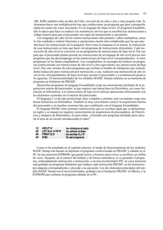 PBASIC: EL LENGUAJE MÁS FÁCIL DEL MUNDO            45

 OR, XOR, también rotar un dato de 8 bits, moverlo de un sitio a otro y muy poquito más. Si
 deseamos hacer una multiplicación hay que confeccionar un programa que para conseguirlo
 repita las sumas las veces necesarias. Es un lenguaje de «bajo nivel». El programa Ensambla-
 dor lo único que hace es traducir los nemónicos con los que se escriben las instrucciones a
 código binario para que el procesador sea capaz de interpretarlas y ejecutarlas.
     Los lenguajes de «alto nivel» tienen instrucciones más potentes: saben multiplicar, sacar
 la raíz cuadrada y realizar funciones y operaciones mucho más complicadas que las que pue-
 den hacer las instrucciones de la máquina. Pero como la máquina es la misma, la realización
 de esas instrucciones se tiene que hacer con programas de instrucciones elementales. Cada ins-
 trucción de alto nivel se convierte en un programita de instrucciones de bajo nivel. Por eso
para que el procesador pueda ejecutar las instrucciones de un lenguaje de alto nivel precisa otro
programa que las descomponga en las instrucciones de bajo nivel correspondientes. A estos
programas se les llama compiladores. Los compiladores se encargan de traducir un progra-
ma confeccionado con instrucciones de alto nivel a otro equivalente con instrucciones de bajo
nivel. Hay una variante de estos programas que reciben el nombre de intérpretes que realizan
dicha traducción pero instrucción por instrucción, o sea, traducen una instrucción de alto ni-
vel en las correspondientes de bajo nivel que ejecuta el procesador y a continuación pasan a
la siguiente. El microcontrolador de los módulos BASIC Stamp contiene en su memoria de
programa un Intérprete de PBASIC.
    Desarrollar programas en lenguaje Ensamblador exige un conocimiento profundo de la ar-
quitectura interna del procesador, lo que requiere una buena base en Electrónica, así como for-
mación en Informática. Las instrucciones de bajo nivel realizan operaciones directamente con
los elementos existentes en el interior del procesador.
    El lenguaje C es de tipo profesional, muy completo y potente, pero su manejo exige una
buena formación en Informática. También es muy conveniente conocer la arquitectura interna
del procesador y en muchas ocasiones hay que combinarlo con el lenguaje Ensamblador.
    El lenguaje BASIC tiene potentes instrucciones que se escriben igual que se denominan
en inglés y su manejo no requiere conocimientos de arquitectura de procesadores, de Electró-
nica y tampoco de Informática. Es para todos. ¿Entiende este programa diseñado para calcu-
lar el área de un círculo introduciendo el radio?




   Como se ha estudiado en el capítulo anterior, el modo de funcionamiento de los módulos
BASIC Stamp está basado en depositar el programa confeccionado en PBASIC y editado en el
PC en una memoria EEPROM, que puede leerse y borrarse para volver a escribirse un millón
de veces. Después, en el interior del módulo y de forma automática, se va pasando el progra-
ma, ordenadamente instrucción a instrucción, a un microcontrolador PIC en cuya memoria
está grabado un programa Intérprete que traduce cada instrucción PBASIC en las instruccio-
nes máquina correspondientes y procede a su ejecución. Los dos elementos principales del mó-
dulo BASIC Stamp son el microcontrolador, grabado con el Intérprete PBASIC en fábrica, y la
EEPROM que contiene el programa editado en el PC.
 