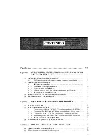 Prólogo .............................................................. XIII

Capítulo 1.   MICROCONTROLADORES PROGRAMABLES: LA SOLUCIÓN
              ESTÁ EN UN CHIP ........................................                                      1

    1.1.   ¿Qué es un microcontrolador? ....................................                               1
           1.1.1. Diferencia entre microprocesador y microcontrolador ...........                          3
    1.2.   Arquitectura interna .................... . ........... . .... . ......                         5
           1.2.1. El procesador ...........................................                                5
           1.2.2. Memoria de programa .... . . ..............................                              6
           1.2.3. Memoria de datos ........................................                                8
           1.2.4. Líneas de E/S para los controladores de periféricos . ............                       8
           1.2.5. Recursos auxiliares ......................................                               8
    1.3.   Programación de los microcontroladores ............................                             9
    1.4.   Instrumental de trabajo ..........................................                              9

Capítulo 2.    MICROCONTROLADORES DE 8 BITS: LOS «PIC» ...........                                         15

    2.1.   La elección ...................................................                                 15
    2.2.   La familia de los PIC ..... . ... . ....... . .............. . ..........                       16
           2.2.1. Gama baja o básica: PIC 16C5X con instrucciones de 12 bits ......                        17
           2.2.2. Gama media: PIC16CXXX con instrucciones de 14 bits .........                             17
           2.2.3. Gama alta: PIC17CXXX con instrucciones de 16 bits ...........                            19
           2.2.4. Gama mejorada: PIC18CFXXX con instrucciones de 16 bits ......                            20
           2.2.5. Los enanos de 8 patitas ...................................                              21
    2.3.   Descripción general y aplicaciones ................................                             23

Capítulo 3.    LOS SELLOS MÁGICOS DE PARALLAX ................. . . .                                      27

    3.1.   Acercando la tecnología .......... . ..............................                             27
    3.2.   El nacimiento y desarrollo de una empresa . . . . . . . . . . . . . . . . . . . . . . . . . .   28

                                                                                                            v
 