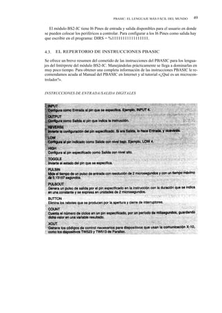 PBASIC: EL LENGUAJE MÁS FÁCIL DEL MUNDO          49

   El módulo BS2-IC tiene I6 Pines de entrada y salida disponibles para el usuario en donde
se pueden colocar los periféricos a controlar. Para configurar a los I6 Pines como salida hay
que escribir en el programa: DIRS = %11111111111111111.


4.3.   EL REPERTORIO DE INSTRUCCIONES PBASIC

Se ofrece un breve resumen del cometido de las instrucciones del PBASIC para los lengua-
jes del Intérprete del módulo BS2-IC. Manejándolas prácticamente se llega a dominarlas en
muy poco tiempo. Para obtener una completa información de las instrucciones PBASIC le re-
comendamos acuda al Manual del PBASIC en Internet y al tutorial «¿Qué es un microcon-
trolador?».


INSTRUCCIONES DE ENTRADA/SALIDA DIGITALES
 