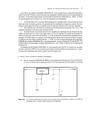 PBASIC: EL LENGUAJE MÁS FÁCIL DEL MUNDO           53

    Con objeto de adaptar el módulo OEM BS2-IC a las características específicas del entre-
nador Universal Trainer se han realizado unas pequeñas modificaciones en el conexionado de
sus pines. A esta tarjeta ligeramente transformada la llamaremos OEM BS2-IC / MSE, se mues-
tra una fotografía en la Figura 4.5 y tiene las siguientes peculiaridades:
   1.ª   Las líneas PO a P15 y la línea RES disponen de espadines para conexionado horizon-
tales que sitúa al módulo paralelo a la protoboard del entrenador en lugar de vertical. De esta
forma se leen mejor los pines y se puede cerrar la tapa del maletín con el circuito montado.
   2.ª Para diferenciar y facilitar la conexión de la alimentación las patitas Vin, Vss y VDD
disponen espadines verticales sobre la tarjeta PCB.
   3.ª Se proporciona un conector para los tres espadines de alimentación que dispone de dos
cables, uno rojo que va a V DD y otro negro que va a Vss. El espadín Vin queda sin conexión. El
cable rojo hay que conectarlo al terminal + 5 V de la fuente de alimentación regulada del en-
trenador. El cable negro se conecta a la GND de dicha fuente del Universal Trainer. Cuando
se dispone de una fuente estabilizada de + 5 VDC se evita el funcionamiento del regulador
LM2940 del módulo OEM BS2-1C y su calentamiento, ya que al disponer de tensión de +5 V
estabilizada en el entrenador se aplica directamente a V DD, como se aprecia en el esquema de
la Figura 4.4.
   La adaptación del módulo OEM BS2-1C con la puerta serie del PC se realiza con un cable
con dos conectores DB9 en sus extremos que tienen cortocircuitados los terminales 6 y 7 para
la detección automática del puerto usado (véase la Figura 4.6).


1. ° Parte: ¿Nos reconoce y obedece el módulo?
 