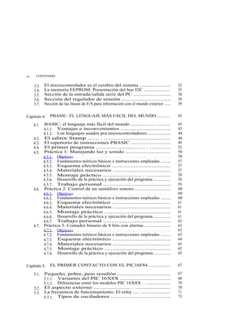 vi    CONTENIDO


     3.3.   El microcontrolador es el cerebro del sistema ........................                                          32
     3.4.   La memoria EEPROM. Presentación del bus I2C .....................                                               35
     3.5.   Sección de la entrada/salida serie del PC ............................                                          38
     3.6.   Sección del regulador de tensión ..................................                                             39
     3.7.   Sección de las líneas de E/S para información con el mundo exterior ......                                      39


Capítulo 4.      PBASIC: EL LENGUAJE MÁS FÁCIL DEL MUNDO ...........                                                        43

     4.1.   BASIC: el lenguaje más fácil del mundo .................. . .........                                           43
            4.1.1. Ventajas e inconvenientes ..................................                                             43
            4.1.2. Los lenguajes usados pra microcontroladores ..................                                           44
     4.2.   El editor Stamp ....... . ........................................                                              46
     4.3.   El repertorio de instrucciones PBASIC .............................                                             49
     4.4.   El primer programa ............................... . .............                                              52
     4.5.   Práctica 1: Manejando luz y sonido ................................                                             56
            4.5.1. Objetivo s . . . . . . . . . . . . . . . . . . . . . . . . . . . . . . . . . . . . . . . . . . . . . .   56
            4.5.2. Fundamentos teóricos básicos e instrucciones empleadas .........                                         57
            4.5.3. Esquema electrónico .....................................                                                57
            4.5.4. Materiales necesarios .....................................                                              57
            4.5.5. Montaje práctico ........................ . ...............                                              58
            4.5.6. Desarrollo de la práctica y ejecución del programa ..............                                        58
            4.5.7. Trabajo personal .........................................                                               59
     4.6.   Práctica 2: Control de un semáforo sonoro ...........................                                           60
            4.6.1. Objetivo s . . . . . . . . . . . . . . . . . . . . . . . . . . . . . . . . . . . . . . . . . . . . . .   60
            4.6.2. Fundamentos teóricos básicos e instrucciones empleadas .........                                         60
            4.6.3. Esquema electrónico .....................................                                                61
            4.6.4. Materiales necesarios .....................................                                              61
            4.6.5. Montaje práctico ........................................                                                61
            4.6.6. Desarrollo de la práctica y ejecución del programa ..............                                        61
            4.6.7. Trabajo personal .........................................                                               63
     4.7.   Práctica 3: Contador binario de 8 bits con alarma .....................                                         63
            4.7.1. Objetivo s . . . . . . . . . . . . . . . . . . . . . . . . . . . . . . . . . . . . . . . . . . . . . .   63
            4.7.2. Fundamentos teóricos básicos e instrucciones empleadas .........                                         63
            4.7.3. Esquema electrónico .....................................                                                64
            4.7.4. Materiales necesarios .....................................                                              65
            4.7.5. Montaje práctico ........................................                                                65
            4.7.6. Desarrollo de la práctica y ejecución del programa ..............                                        65


Capítulo 5.      EL PRIMER CONTACTO CON EL PIC16F84 .................                                                       67

     5.1.   Pequeño, pobre, pero resultón ....................................                                              67
            5.1.1. Variantes del PIC 16X8X ..................................                                               68
            5.1.2. Diferencias entre los modelos PIC 16X8X . . ...................                                          70
     5.2.   El aspecto externo ....................... . ......................                                             70
     5.3.   La frecuencia de funcionamiento. El reloj .... . ......................                                         71
            5.3.1. Tipos de osciladores ......................................                                              73
 