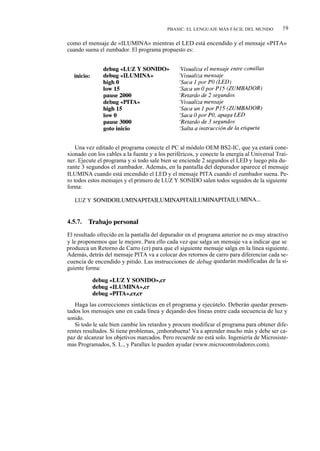 PBASIC: EL LENGUAJE MÁS FÁCIL DEL MUNDO           59

como el mensaje de «ILUMINA» mientras el LED está encendido y el mensaje «PITA»
cuando suena el zumbador. El programa propuesto es:




    Una vez editado el programa conecte el PC al módulo OEM BS2-IC, que ya estará cone-
xionado con los cables a la fuente y a los periféricos, y conecte la energía al Universal Trai-
ner. Ejecute el programa y si todo sale bien se enciende 2 segundos el LED y luego pita du-
rante 3 segundos el zumbador. Además, en la pantalla del depurador aparece el mensaje
ILUMINA cuando está encendido el LED y el mensaje PITA cuando el zumbador suena. Pe-
ro todos estos mensajes y el primero de LUZ Y SONIDO salen todos seguidos de la siguiente
forma:

   LUZ Y SONIDOILUMINAPITAILUMINAPITAILUMINAPITAILUMINA...


4.5.7.   Trabajo personal

El resultado ofrecido en la pantalla del depurador en el programa anterior no es muy atractivo
y le proponemos que le mejore. Para ello cada vez que salga un mensaje va a indicar que se
produzca un Retorno de Carro (cr) para que el siguiente mensaje salga en la línea siguiente.
Además, detrás del mensaje PITA va a colocar dos retornos de carro para diferenciar cada se-
cuencia de encendido y pitido. Las instrucciones de debug quedarán modificadas de la si-
guiente forma:




   Haga las correcciones sintácticas en el programa y ejecútelo. Deberán quedar presen-
tados los mensajes uno en cada línea y dejando dos líneas entre cada secuencia de luz y
sonido.
   Si todo le sale bien cambie los retardos y procure modificar el programa para obtener dife-
rentes resultados. Si tiene problemas, ¡enhorabuena! Va a aprender mucho más y debe ser ca-
paz de alcanzar los objetivos marcados. Pero recuerde no está solo. Ingeniería de Microsiste-
mas Programados, S. L., y Parallax le pueden ayudar (www.microcontroladores.com).
 