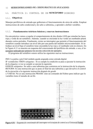 60       MICROCONTROLADORES «PIC». DISEÑO PRÁCTICO DE APLICACIONES


4.6.     PRÁCTICA 2: CONTROL DE UN SEMÁFORO SONORO

4.6.1. Objetivos
Manejar periféricos de entrada que gobiernen el funcionamiento de otros de salida. Emplear
instrucciones de salto condicional y de salto a subrutina, y aprender a definir variables.


4.6.2.     Fundamentos teóricos básicos y nuevas instrucciones

En esta práctica vamos a regular el comportamiento de dos diodos LED que simulan las luces
roja y verde de un semáforo. Además. cuando se encienda la luz verde un zumbador pitará
durante cortos períodos. Finalmente, existe un interruptor que permite el funcionamiento del
semáforo cuando introduce un nivel alto por una patita del módulo microcontrolador. Si in-
troduce un nivel bajo el semáforo tiene encendida la luz roja y el zumbador está en silencio. En
la Figura 4.11 se muestra un esquema del conexionado del periférico de entrada. o sea, el in-
terruptor utilizado por primera vez en esta colección de ejemplos.
    El programa del semáforo sonoro utiliza las siguientes nuevas instrucciones:

INO: La patita o pin 0 del módulo queda asignada como entrada digital.
IF «condición» THEN «etiqueta» : Si se cumple la condición se pasa a ejecutar la instrucción
de la etiqueta y si no se cumple se ejecuta la siguiente.
GOSUB «etiqueta»: Se salta a una subrutina que comienza en la instrucción de la etiqueta.
RETURN: Es una instrucción que se pone al final de una subrutina y que devuelve el control
de la ejecución a la siguiente instrucción después de gosub.
x VAR bit: No es una instrucción PBASIC sino un comando del Editor para indicar que la
variables tiene el tamaño de un bit.
 