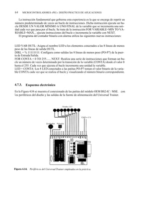 64       MICROCONTROLADORES «PIC». DISEÑO PRÁCTICO DE APLICACIONES


   La instrucción fundamental que gobierna esta experiencia es la que se encarga de repetir un
número predeterminado de veces un bucle de instrucciones. Dicha instrucción ejecuta un bu-
cle DESDE UN VALOR MÍNIMO A UNO FINAL de la variable que se incrementa una uni-
dad cada vez que pasa por el bucle. Se trata de la instrucción FOR VARIABLE=MIN TO VA-
RIABLE=MAX... ejecuta instrucciones del bucle e incrementa la variable con NEXT.
   El programa del contador binario con alarma utiliza las siguientes nuevas instrucciones:


LED VAR OUTL: Asigna el nombre LED a los elementos conectados a las 8 líneas de menos
peso de las líneas de salida OUTL.
DIRL = % 11111111: Configura como salidas las 8 líneas de menos peso (PO-P7) de la puer-
ta de Entrada/Salida.
FOR CONTA = 0 TO 255...... NEXT: Realiza una serie de instrucciones que forman un bu-
cle un número de veces determinado por la transición de la variable (CONTA) desde el valor 0
hasta el 255. Cada vez que ejecuta el bucle incrementa una unidad la variable.
LED = CONTA: Los 8 LED conectados a las patitas PO-P7 toman el valor binario de la varia-
ble CONTA cada vez que se realiza el bucle y visualizando el número binario correspondiente.



4.7.3.     Esquema electrónico

En la Figura 4.I4 se muestra el conexionado de las patitas del módulo OEM BS2-IC / MSE. con
l os periféricos del diseño y las salidas de la fuente de alimentación del Universal Trainer.
 