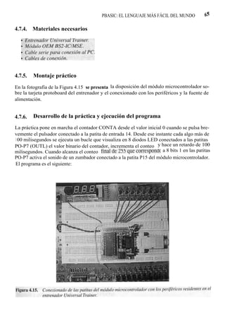 PBASIC: EL LENGUAJE MÁS FÁCIL DEL MUNDO          65

4.7.4.   Materiales necesarios




4.7.5.   Montaje práctico

En la fotografía de la Figura 4.15 se presenta la disposición del módulo microcontrolador so-
bre la tarjeta protoboard del entrenador y el conexionado con los periféricos y la fuente de
alimentación.


4.7.6.   Desarrollo de la práctica y ejecución del programa

La práctica pone en marcha el contador CONTA desde el valor inicial 0 cuando se pulsa bre-
vemente el pulsador conectado a la patita de entrada 14. Desde ese instante cada algo más de
1 00 milisegundos se ejecuta un bucle que visualiza en 8 diodos LED conectados a las patitas
PO-P7 (OUTL) el valor binario del contador, incrementa el conteo y hace un retardo de 100
milisegundos. Cuando alcanza el conteo final de 255 que corresponde a 8 bits 1 en las patitas
PO-P7 activa el sonido de un zumbador conectado a la patita P15 del módulo microcontrolador.
El programa es el siguiente:
 