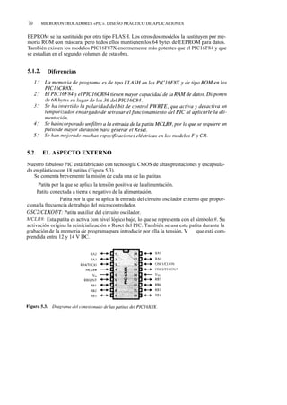 70       MICROCONTROLADORES «PIC». DISEÑO PRÁCTICO DE APLICACIONES


EEPROM se ha sustituido por otra tipo FLASH. Los otros dos modelos la sustituyen por me-
moria ROM con máscara, pero todos ellos mantienen los 64 bytes de EEPROM para datos.
También existen los modelos PIC16F87X enormemente más potentes que el PIC16F84 y que
se estudian en el segundo volumen de esta obra.


5.1.2.     Diferencias




5.2.     EL ASPECTO EXTERNO

Nuestro fabuloso PIC está fabricado con tecnología CMOS de altas prestaciones y encapsula-
do en plástico con 18 patitas (Figura 5.3).
   Se comenta brevemente la misión de cada una de las patitas.
VDD: Patita por la que se aplica la tensión positiva de la alimentación.
Vss: Patita conectada a tierra o negativo de la alimentación.
OSC1/CLKIN: Patita por la que se aplica la entrada del circuito oscilador externo que propor-
ciona la frecuencia de trabajo del microcontrolador.
OSC2/CLKOUT: Patita auxiliar del circuito oscilador.
MCLR#: Esta patita es activa con nivel lógico bajo, lo que se representa con el símbolo #. Su
activación origina la reinicialización o Reset del PIC. También se usa esta patita durante la
grabación de la memoria de programa para introducir por ella la tensión, V pp, que está com-
prendida entre 12 y 14 V DC.
 