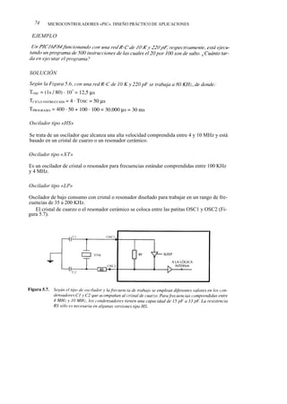 74    MICROCONTROLADORES «PIC». DISEÑO PRÁCTICO DE APLICACIONES

 EJEMPLO




SOLUCIÓN




Oscilador tipo «HS»

Se trata de un oscilador que alcanza una alta velocidad comprendida entre 4 y 10 MHz y está
basado en un cristal de cuarzo o un resonador cerámico.

Oscilador tipo «XT»

Es un oscilador de cristal o resonador para frecuencias estándar comprendidas entre 100 KHz
y 4 MHz.

Oscilador tipo «LP»

Oscilador de bajo consumo con cristal o resonador diseñado para trabajar en un rango de fre-
cuencias de 35 a 200 KHz.
   El cristal de cuarzo o el resonador cerámico se coloca entre las patitas OSC1 y OSC2 (Fi-
gura 5.7).
 