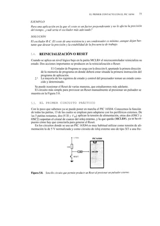 EL PRIMER CONTACTO CON EL PIC 16F84          75

EJEMPLO




SOLUCIÓN




5.4.     REINICIALIZACIÓN O RESET

Cuando se aplica un nivel lógico bajo en la patita MCLR# el microcontrolador reinicializa su
estado. Dos acciones importantes se producen en la reinicialización o Reset:
              1.ª E1 Contador de Programa se carga con la dirección 0, apuntando la primera dirección

         de la memoria de programa en donde deberá estar situada la primera instrucción del
         programa de aplicación.
   2.ª   La mayoría de los registros de estado y control del procesador toman un estado cono-
         cido y determinado.
  Se puede ocasionar el Reset de varias maneras, que estudiaremos más adelante.
  El circuito más simple para provocar un Reset manualmente al presionar un pulsador se
muestra en la Figura 5.8.


5.5.     EL PRIMER CIRCUITO PRÁCTICO

Con lo poco que sabemos ya se puede poner en marcha el PIC 16X84. Conocemos la función
de todas las patitas, 13 de las cuales se emplean para adaptarse con los periféricos externos. De
las 5 patitas restantes, dos (V DD y V ss ) aplican la tensión de alimentación, otras dos (OSC1 y
OSC2) soportan el cristal de cuarzo del reloj externo, y la que queda (MCLR#), ya se ha ex-
puesto cómo hay que conectarla para generar el Reset.
    En los circuitos donde se usa un PIC 16X84 es muy habitual utilizar como tensión de ali-
mentación la de 5 V normalizada y como circuito de reloj externo uno de tipo XT a una fre-
 