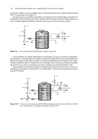 76    MICROCONTROLADORES «PIC». DISEÑO PRÁCTICO DE APLICACIONES


cuencia de 4 MHz. Con esta configuración, el conexionado fijo para cualquier aplicación del
PIC es el mostrado en la Figura 5.9.
   Las patitas que no se hallan conectadas en la Figura 5.9 son las dedicadas a transferir in-
formación con los periféricos que utilice la aplicación. Para hacer operativo dicho esquema va-
mos a conectar algunos periféricos sencillos, que no por eso son los menos usados.




    Como periférico de entrada utilizaremos un interruptor (11) que se conecta a la línea RA1
de la Puerta A. Como periférico de salida se colocará un diodo led (L3) en la línea RB3 de la
Puerta B. Según el interruptor se abra o se cierre introducirá un nivel lógico alto o bajo.
Cuando está abierto aplica a la patita RA1 un nivel lógico alto a través de la resistencia de pull-
up de 10 K. Si se cierra, al conectarse con tierra, introduce un nivel bajo (Figura 5.10).
    Aprovechando la corriente de salida de las líneas de la Puerta B, en torno a los 25 mA, co-
nectaremos directamente el diodo led L3 a la patita RB3, a través de una resistencia de absor-
ción de 330 ohms.
 