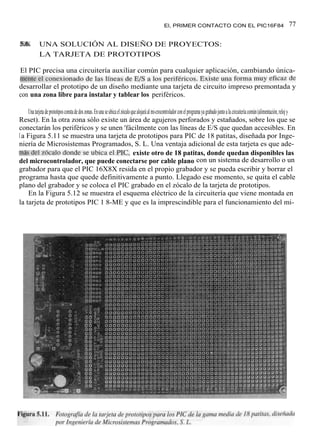 El, PRIMER CONTACTO CON EL PIC16F84                                                  77

5.6.         UNA SOLUCIÓN AL DISEÑO DE PROYECTOS:
             LA TARJETA DE PROTOTIPOS

El PIC precisa una circuitería auxiliar común para cualquier aplicación, cambiando única-
mente el conexionado de las líneas de E/S a los periféricos. Existe una forma muy eficaz de
desarrollar el prototipo de un diseño mediante una tarjeta de circuito impreso premontada y
con una zona libre para instalar y tablear los periféricos.

    Una tarjeta de prototipos consta de dos zonas. En una se ubica el zócalo que alojará al mi-crocontrolador con el programa ya grabado junto a la circuitería común (alimentación, reloj y
Reset). En la otra zona sólo existe un área de agujeros perforados y estañados, sobre los que se
conectarán los periféricos y se unen 'fácilmente con las líneas de E/S que quedan accesibles. En
l a Figura 5.11 se muestra una tarjeta de prototipos para PIC de 18 patitas, diseñada por Inge-
niería de Microsistemas Programados, S. L. Una ventaja adicional de esta tarjeta es que ade-
más del zócalo donde se ubica el PIC, existe otro de 18 patitas, donde quedan disponibles las
del microcontrolador, que puede conectarse por cable plano con un sistema de desarrollo o un
grabador para que el PIC 16X8X resida en el propio grabador y se pueda escribir y borrar el
programa hasta que quede definitivamente a punto. Llegado ese momento, se quita el cable
plano del grabador y se coloca el PIC grabado en el zócalo de la tarjeta de prototipos.
    En la Figura 5.12 se muestra el esquema eléctrico de la circuitería que viene montada en
la tarjeta de prototipos PIC 1 8-ME y que es la imprescindible para el funcionamiento del mi-
 