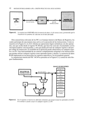 82    MICROCONTROLADORES «PIC». DISEÑO PRÁCTICO DE APLICACIONES




    Otra característica relevante de los PIC es el manejo intensivo del Banco de Registros, los
cuales participan de una manera muy activa en la ejecución de las instrucciones. Como se
muestra en la Figura 6.2, la ALU efectúa sus operaciones lógico-aritméticas con dos operan-
dos, uno que recibe desde el registro W (Work), que hace las veces de «Acumulador» en los
microprocesadores convencionales, y otro que puede provenir de cualquier registro o del pro-
pio código de instrucción. El resultado de la operación puede almacenarse en cualquier regis-
tro o en W. Esta funcionalidad da un carácter completamente ortogonal a las instrucciones
que pueden utilizar cualquier registro como operando fuente y destino. La memoria de datos
RAM implementa en sus posiciones los registros específicos y los de propósito general.
   La arquitectura interna del PIC 16C84 se presenta en la Figura 6.3 y consta de siete blo-
ques fundamentales.
 