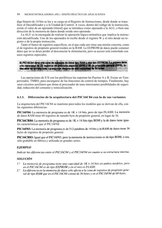 84       MICROCONTROLADORES «PIC». DISEÑO PRÁCTICO DE APLICACIONES


digo binario de 14 bits se lee y se carga en el Registro de Instrucciones, desde donde se trans-
fiere al Decodificador y a la Unidad de Control. A veces, dentro del código de la instrucción,
existe el valor de un operando (literal) que se introduce como operando a la ALU, o bien una
dirección de la memoria de datos donde reside otro operando.
    La ALU es la encargada de realizar la operación lógico-aritmética que implica la instruc-
ción decodificada. Uno de los operandos lo recibe desde el registro W y el otro desde un re-
gistro o de la propia instrucción.
    Tanto el banco de registros específicos, en el que cada uno tiene una misión concreta, como
el de registros de propósito general residen en la RAM. La EEPROM de datos puede contener
datos que no se desee perder al desconectar la alimentación, pero su acceso está controlado con
unos registros especiales.




   Las operaciones de E/S con los periféricos las soportan las Puertas A y B. Existe un Tem-
porizador, TMRO, para encargarse de las funciones de control de tiempos. Finalmente, hay
unos circuitos auxiliares que dotan al procesador de unas interesantes posibilidades de seguri-
dad, reducción del consumo y reinicialización.


6.1.1.     Diferencias de la arquitectura del PIC16C84 con la de sus variantes

La arquitectura del PIC16C84 se mantiene para todos los modelos que se derivan de ella, con
las siguientes diferencias:
PIC16F84: La memoria de programa es de 1K x 14 bits, pero de tipo FLASH. La memoria
de datos RAM tiene 68 registros de tamaño byte de propósito general, en lugar de 36.
PIC16CR84: La memoria de programa es de 1K x 14 bits tipo ROM y la de datos tiene igua-
les características que el PIC16F84.
PIC16F83: La memoria de programa es de 512 palabras de 14 bits y la RAM de datos tiene 36
bytes de registros de propósito general.
PIC16CR83: Igual que el PIC16F83, pero la memoria de instrucciones es de tipo ROM, o sea,
sólo grabable en fábrica y utilizada en grandes series.
 