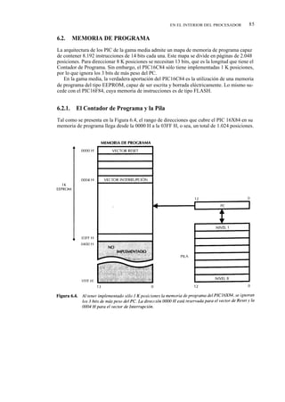 EN EL INTERIOR DEL PROCESADOR          85

6.2.     MEMORIA DE PROGRAMA
La arquitectura de los PIC de la gama media admite un mapa de memoria de programa capaz
de contener 8.192 instrucciones de 14 bits cada una. Este mapa se divide en páginas de 2.048
posiciones. Para direccionar 8 K posiciones se necesitan 13 bits, que es la longitud que tiene el
Contador de Programa. Sin embargo, el PIC16C84 sólo tiene implementadas 1 K posiciones,
por lo que ignora los 3 bits de más peso del PC.
   En la gama media, la verdadera aportación del PIC16C84 es la utilización de una memoria
de programa del tipo EEPROM, capaz de ser escrita y borrada eléctricamente. Lo mismo su-
cede con el PIC16F84, cuya memoria de instrucciones es de tipo FLASH.


6.2.1.    El Contador de Programa y la Pila
Tal como se presenta en la Figura 6.4, el rango de direcciones que cubre el PIC 16X84 en su
memoria de programa llega desde la 0000 H a la 03FF H, o sea, un total de 1.024 posiciones.
 
