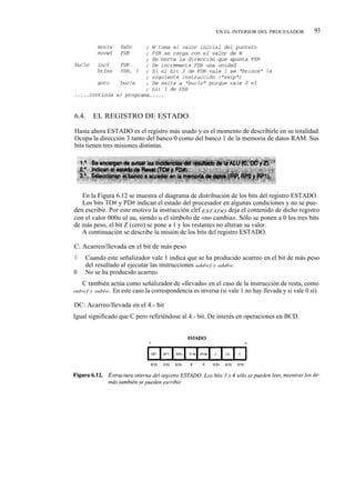 EN EL INTERIOR DEL PROCESADOR           93




6.4.     EL REGISTRO DE ESTADO

Hasta ahora ESTADO es el registro más usado y es el momento de describirle en su totalidad.
Ocupa la dirección 3 tanto del banco 0 como del banco 1 de la memoria de datos RAM. Sus
bits tienen tres misiones distintas.




   En la Figura 6.12 se muestra el diagrama de distribución de los bits del registro ESTADO.
   Los bits TO# y PD# indican el estado del procesador en algunas condiciones y no se pue-
den escribir. Por este motivo la instrucción clrf ESTADO deja el contenido de dicho registro
con el valor 000u ul uu, siendo u el símbolo de «no cambia». Sólo se ponen a 0 los tres bits
de más peso, el bit Z (cero) se pone a 1 y los restantes no alteran su valor.
   A continuación se describe la misión de los bits del registro ESTADO.

C: Acarreo/llevada en el bit de más peso
1:    Cuando este señalizador vale 1 indica que se ha producido acarreo en el bit de más peso
      del resultado al ejecutar las instrucciones addwf y addlw.
0:    No se ha producido acarreo.
     C también actúa como señalizador de «llevada» en el caso de la instrucción de resta, como
subwf y sublw.  En este caso la correspondencia es inversa (si vale 1 no hay llevada y si vale 0 sí).

DC: Acarreo/llevada en el 4.- bit
Igual significado que C pero refiriéndose al 4.- bit. De interés en operaciones en BCD.
 