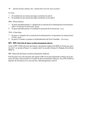 94     MICROCONTROLADORES «PIC». DISEÑO PRÁCTICO DE APLICACIONES

Z: Cero
1:   El resultado de una instrucción lógico-aritmética ha sido 0.
0:   El resultado de una instrucción lógico-aritmética no ha sido 0.

PD#: «Power Down»
1:   Se pone automáticamente a 1 después de la conexión de la alimentación al microcontro-
     lador o al ejecutar la instrucción clrwdt.
0:   Se pone automáticamente a 0 mediante la ejecución de la instrucción sleep.

TO#: «Time Out»
1:   Se pone a 1 después de la conexión de la alimentación o al ejecutarse las instrucciones
     c1rwdt y sleep.
0:   Se pone a 0 cuando se produce el desbordamiento del Perro Guardián ( Watchdog).

RP1 - RPO: Selección de banco en direccionamiento directo
Como el PIC 16X84 sólo tiene dos bancos, únicamente emplea el bit RPO, de forma que cuan-
do vale 1 se accede al banco 1 y cuando vale 0 se accede al banco 0. Después de un Reset
RPO=0.

IRP: Selección del banco en direccionamiento indirecto
Este bit junto con el de más peso del registro FSR sirven para determinar el banco de la me-
moria de datos seleccionado en el modo de direccionamiento indirecto. En el PIC16X84 al
disponer de dos bancos no se usa este bit y debe programarse como 0.
 