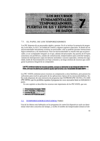 7.1.   EL PAPEL DE LOS TEMPORIZADORES

Los PIC disponen de un procesador rápido y potente. En él se incluye la memoria de progra-
ma, la de datos, la ALU, la Unidad de Control y algunos registros especiales. Si dentro de un
microcontrolador únicamente existiese un procesador, sólo se podrían ejecutar instrucciones
lógico-aritméticas y de transferencia. Pero un microcontrolador es mucho más que un proce-
sador, es un «computador integral» en el que, además del procesador, hay puertas de E/S para
conectarse con periféricos, canales de comunicación, temporizadores para controlar tiempos,
sistema de interrupciones capaz de detectar anomalías o sucesos especiales, sistemas de segu-
ridad, modo de funcionamiento con bajo consumo y un largo etcétera de recursos que confi-
guran la potencia integral de un computador.




Los PIC 16X8X contienen pocos recursos en comparación a otros familiares, pero poseen los
suficientes para resolver gran parte de las aplicaciones típicas de los microcontroladores. So-
bre todo disponen de una memoria de programa tipo EEPROM (PIC16C84) o FLASH
(PIC16F8X), que les posibilita regrabar el programa las veces necesarias hasta su total puesta a
punto.
   En este capítulo se describen los recursos más importantes de los PIC16X8X, que son:




7.2.   TEMPORIZADOR/CONTADO R TMRO

Una de las labores más habituales en los programas de control de dispositivos suele ser deter-
minar intervalos concretos de tiempo, y recibe el nombre de temporizador (timer) el ele-

                                                                                             95
 