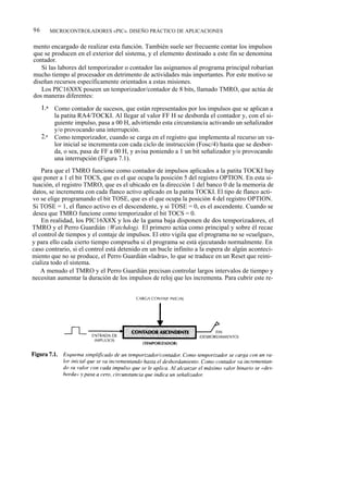 96         MICROCONTROLADORES «PIC». DISEÑO PRÁCTICO DE APLICACIONES


mento encargado de realizar esta función. También suele ser frecuente contar los impulsos
que se producen en el exterior del sistema, y el elemento destinado a este fin se denomina
contador.
   Si las labores del temporizador o contador las asignamos al programa principal robarían
mucho tiempo al procesador en detrimento de actividades más importantes. Por este motivo se
diseñan recursos específicamente orientados a estas misiones.
   Los PIC16X8X poseen un temporizador/contador de 8 bits, llamado TMRO, que actúa de
dos maneras diferentes:
     1.a    Como contador de sucesos, que están representados por los impulsos que se aplican a
            la patita RA4/TOCKI. Al llegar al valor FF H se desborda el contador y, con el si-
            guiente impulso, pasa a 00 H, advirtiendo esta circunstancia activando un señalizador
            y/o provocando una interrupción.
     2.a    Como temporizador, cuando se carga en el registro que implementa al recurso un va-
            lor inicial se incrementa con cada ciclo de instrucción (Fosc/4) hasta que se desbor-
            da, o sea, pasa de FF a 00 H, y avisa poniendo a 1 un bit señalizador y/o provocando
            una interrupción (Figura 7.1).
    Para que el TMRO funcione como contador de impulsos aplicados a la patita TOCKI hay
que poner a 1 el bit TOCS, que es el que ocupa la posición 5 del registro OPTION. En esta si-
tuación, el registro TMRO, que es el ubicado en la dirección 1 del banco 0 de la memoria de
datos, se incrementa con cada flanco activo aplicado en la patita TOCKI. El tipo de flanco acti-
vo se elige programando el bit TOSE, que es el que ocupa la posición 4 del registro OPTION.
Si TOSE = 1, el flanco activo es el descendente, y si TOSE = 0, es el ascendente. Cuando se
desea que TMRO funcione como temporizador el bit TOCS = 0.
    En realidad, los PIC16X8X y los de la gama baja disponen de dos temporizadores, el
TMRO y el Perro Guardián (Watchdog). El primero actúa como principal y sobre él recae
el control de tiempos y el contaje de impulsos. El otro vigila que el programa no se «cuelgue»,
y para ello cada cierto tiempo comprueba si el programa se está ejecutando normalmente. En
caso contrario, si el control está detenido en un bucle infinito a la espera de algún aconteci-
miento que no se produce, el Perro Guardián «ladra», lo que se traduce en un Reset que reini-
cializa todo el sistema.
    A menudo el TMRO y el Perro Guardián precisan controlar largos intervalos de tiempo y
necesitan aumentar la duración de los impulsos de reloj que les incrementa. Para cubrir este re-
 
