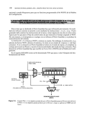 100     MICROCONTROLADORES «PIC». DISEÑO PRÁCTICO DE APLICACIONES


opcional y puede bloquearse para que no funcione programando el bit WDTE de la Palabra
de Configuración.




   Para evitar que se desborde el Perro Guardián hay que refrescarle previamente. En reali-
dad este refresco consiste en ponerle a cero mediante las instrucciones clrwdt y sleep. El pro-
gramador debe analizar las instrucciones de la tarea y situar alguna de esas dos en sitios estra-
tégicos por los que pase el flujo de control antes de que transcurra el tiempo asignado al WDT.
De esta manera, si el programa se «cuelga» no se refresca el Perro Guardián y se produce la
reinicialización del sistema.
   La instrucción clrwdt borra al WDT y reinicia su cuenta. Sin embargo, la instrucción sleep,
además de borrar WDT, detiene al sistema y lo mete en un estado de «reposo» o «de bajo
consumo». Si no se desactiva el Perro Guardián al entrar en el modo de reposo, al completar su
contaje provocará un Reset y sacará al microcontrolador del modo de bajo consumo. Para
desactivar al Perro Guardián hay que escribir un 0 en el bit 2 (WDTE) de la Palabra de Confi-
guración.
   En el registro ESTADO existe un bit denominado TO# que pasa a valer 0 después del des-
bordamiento del WDT.
 