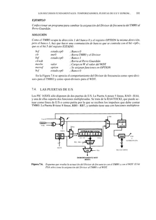 LOS RECURSOS FUNDAMENTALES: TEMPORIZADORES, PUERTAS DE E/S Y EEPROM...          101




   En la Figura 7.6 se aprecia el comportamiento del Divisor de frecuencia como «pre-divi-
sor» para el TMRO y como «post-divisor» para el WDT.


7.4.    LAS PUERTAS DE E/S

Los PIC 16X8X sólo disponen de dos puertas de E/S. La Puerta A posee 5 líneas, RAO - RA4,
y una de ellas soporta dos funciones multiplexadas. Se trata de la RA4/TOCKI, que puede ac-
tuar como línea de E/S o como patita por la que se reciben los impulsos que debe contar
TMRO. La Puerta B tiene 8 líneas, RBO - RB7, y también tiene una con funciones multiplexa-
 