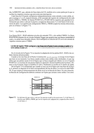 102      MICROCONTROLADORES «PIC». DISEÑO PRÁCTICO DE APLICACIONES

das, la RBO/INT, que, además de línea típica de E/S, también sirve como patita por la que se
reciben los impulsos externos que provocan una interrupción.
   Cada línea de E/S puede configurarse independientemente como entrada o como salida, se-
gún se ponga a 1 o a 0, respectivamente, el bit asociado del registro de configuración de cada
puerta (TRISA y TRISB). Se llaman PUERTAA y PUERTAB los registros que guardan la in-
formación que entra o sale por la puerta y ocupan las direcciones 5 y 6 del banco 0 de la me-
moria de datos. Los registros de configuración TRISA y TRISB ocupan las mismas direcciones,
pero en el banco 1 (Figura 7.7).


7.4.1.    La Puerta A

Las líneas RA3 - RAO admiten niveles de entrada TTL y de salida CMOS. La línea
RA4/TOCKI dispone de un circuito Schmitt Trigger que proporciona una buena inmunidad al
ruido y la salida tiene drenador abierto. RA4 multiplexa su función de E/S con la de entrada de
i mpulsos externos para el TMRO.




    En el circuito de la Figura 7.8 se muestra la adaptación de las patitas RA3 - RAO a las se-
ñales internas del procesador.
    Cuando se lee una línea de la Puerta A (instrucción movfw puertaa) se recoge el nivel lógico
que tiene en ese momento. Las líneas cuando actúan como salidas están «lacheadas», lo que sig-
nifica que sus patitas sacan el nivel lógico que se haya cargado por última vez en el registro
PUERTAA. La escritura de una puerta implica la operación «lectura/modificación/escritura». Pri-
mero se lee la puerta, luego se modifica el valor y finalmente se escribe en el «latch» de salida.
    De la Figura 7.8 se desprende que cuando se saca un nivel lógico por una línea de la Puer-
ta A, primero se deposita en la línea correspondiente del bus de datos y se activa la señal WRI-
TE, lo que origina el almacenamiento de dicho nivel en la báscula de datos. En esta situación,
la báscula de configuración debería contener un 0 para que actuase como salida. Con estos
 