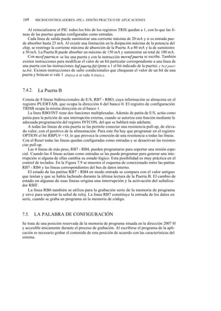 104      MICROCONTROLADORES «PIC». DISEÑO PRÁCTICO DE APLICACIONES


    Al reinicializarse el PIC todos los bits de los registros TRIS quedan a 1, con lo que las lí-
neas de las puertas quedan configuradas como entradas.
    Cada línea de salida puede suministrar una corriente máxima de 20 mA y si es entrada pue-
de absorber hasta 25 mA. Al existir una limitación en la disipación máxima de la potencia del
chip, se restringe la corriente máxima de absorción de la Puerta A a 80 mA y la de suministro
a 50 mA. La Puerta B puede absorber un máximo de 150 mA y suministrar un total de 100 mA.
    Con movf puerta,w se lee una puerta y con la instrucción movwf puerta se escribe. También
existen instrucciones para modificar el valor de un bit particular correspondiente a una línea de
una puerta con las instrucciones bsf puerta,bit (pone a 1 el bit indicado de la puerta) y bcf puer-
ta,bit. Existen instrucciones de salto condicionales que chequean el valor de un bit de una
puerta y brincan si vale 1 (btfss) o si vale 0 (btfsc).


7.4.2.    La Puerta B
Consta de 8 líneas bidireccionales de E/S, RB7 - RBO, cuya información se almacena en el
registro PUERTAB, que ocupa la dirección 6 del banco 0. El registro de configuración
TRISB ocupa la misma dirección en el banco 1.
    La línea RBO/INT tiene dos funciones multiplexadas. Además de patita de E/S, actúa como
patita para la petición de una interrupción externa, cuando se autoriza esta función mediante la
adecuada programación del registro INTCON, del que se hablará más adelante.
    A todas las líneas de esta puerta se las permite conectar una resistencia pull-up, de eleva-
do valor, con el positivo de la alimentación. Para este fin hay que programar en el registro
OPTION el bit RBPU# = O, lo que provoca la conexión de una resistencia a todas las líneas.
Con el Reset todas las líneas quedan configuradas como entradas y se desactivan las resisten-
cias pull-up.
    Las 4 líneas de más peso, RB7 - RB4, pueden programarse para soportar una misión espe-
cial. Cuando las 4 líneas actúan como entradas se las puede programar para generar una inte-
rrupción si alguna de ellas cambia su estado lógico. Esta posibilidad es muy práctica en el
control de teclados. En la Figura 7.9 se muestra el esquema de conexionado entre las patitas
RB7 - RB4 y las líneas correspondientes del bus de datos interno.
    El estado de las patitas RB7 - RB4 en modo entrada se compara con el valor antiguo
que tenían y que se había lacheado durante la última lectura de la Puerta B. El cambio de
estado en algunas de esas líneas origina una interrupción y la activación del señaliza-
dor RBIF.
    La línea RB6 también se utiliza para la grabación serie de la memoria de programa
y sirve para soportar la señal de reloj. La línea RB7 constituye la entrada de los datos en
serie, cuando se graba un programa en la memoria de código.


7.5.     LA PALABRA DE CONFIGURACIÓN
Se trata de una posición reservada de la memoria de programa situada en la dirección 2007 H
y accesible únicamente durante el proceso de grabación. Al escribirse el programa de la apli-
cación es necesario grabar el contenido de esta posición de acuerdo con las características del
sistema.
 