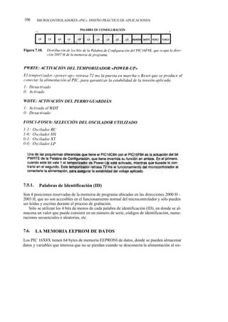 106      MICROCONTROLADORES «PIC». DISEÑO PRÁCTICO DE APLICACIONES




7.5.1.    Palabras de Identificación (ID)
Son 4 posiciones reservadas de la memoria de programa ubicadas en las direcciones 2000 H -
2003 H, que no son accesibles en el funcionamiento normal del microcontrolador y sólo pueden
ser leídas y escritas durante el proceso de grabación.
   Sólo se utilizan los 4 bits de menos de cada palabra de identificación (ID), en donde se al-
macena un valor que puede consistir en un número de serie, códigos de identificación, nume-
raciones secuenciales o aleatorias, etc.


7.6.     LA MEMORIA EEPROM DE DATOS
Los PIC 16X8X tienen 64 bytes de memoria EEPRONI de datos, donde se pueden almacenar
datos y variables que interesa que no se pierdan cuando se desconecta la alimentación al sis-
 