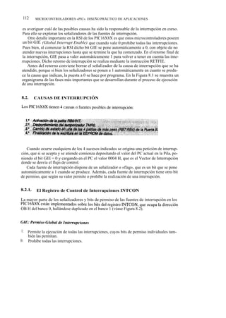 112     MICROCONTROLADORES «PIC». DISEÑO PRÁCTICO DE APLICACIONES


 es averiguar cuál de las posibles causas ha sido la responsable de la interrupción en curso.
 Para ello se exploran los señalizadores de las fuentes de interrupción.
     Otro detalle importante en la RSI de los PIC16X8X es que estos microcontroladores poseen
 un bit GIE (Global Interrupt Enable) que cuando vale 0 prohíbe todas las interrupciones.
 Pues bien, al comenzar la RSI dicho bit GIE se pone automáticamente a 0, con objeto de no
 atender nuevas interrupciones hasta que se termine la que ha comenzado. En el retorno final de
 la interrupción, GIE pasa a valer automáticamente 1 para volver a tener en cuenta las inte-
 rrupciones. Dicho retorno de interrupción se realiza mediante la instrucción RETFIE.
     Antes del retorno conviene borrar el señalizador de la causa de interrupción que se ha
 atendido, porque si bien los señalizadores se ponen a 1 automáticamente en cuanto se produ-
 ce la causa que indican, la puesta a 0 se hace por programa. En la Figura 8.1 se muestra un
 organigrama de las fases más importantes que se desarrollan durante el proceso de ejecución
 de una interrupción.


8.2.     CAUSAS DE INTERRUPCIÓN




   Cuando ocurre cualquiera de los 4 sucesos indicados se origina una petición de interrup-
ción, que si se acepta y se atiende comienza depositando el valor del PC actual en la Pila, po-
niendo el bit GIE = 0 y cargando en el PC el valor 0004 H, que es el Vector de Interrupción
donde se desvía el flujo de control.
   Cada fuente de interrupción dispone de un señalizador o «flag», que es un bit que se pone
automáticamente a 1 cuando se produce. Además, cada fuente de interrupción tiene otro bit
de permiso, que según su valor permite o prohíbe la realización de una interrupción.


8.2.1.    El Registro de Control de Interrupciones INTCON

La mayor parte de los señalizadores y bits de permiso de las fuentes de interrupción en los
PIC16X8X están implementados sobre los bits del registro INTCON, que ocupa la dirección
OB H del banco 0, hallándose duplicado en el banco 1 (véase Figura 8.2).




1:   Permite la ejecución de todas las interrupciones, cuyos bits de permiso individuales tam-
     bién las permitan.
0:   Prohíbe todas las interrupciones.
 