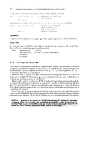 116      MICROCONTROLADORES «PIC». DISEÑO PRÁCTICO DE APLICACIONES




8.2.2.    Interrupción externa INT

Esta fuente de interrupción es sumamente importante para atender acontecimientos externos en
tiempo real. Cuando ocurre alguno de ellos, se activa la patita RBO/INT y se hace una petición
de interrupción. Entonces, de forma automática, el bit INTF = 1 y, si el bit de permiso INTE = 1,
se autoriza el desarrollo de la interrupción.
     Mediante el bit 6, llamado INTDEG, del registro OPTION se puede seleccionar cuál será el
flanco activo en RBO/INT Si se desea que sea el ascendente se escribe un 1 en dicho bit, y si
se desea que sea el descendente se escribe un 0.
     El procesador explora el señalizador INTF al final del primer ciclo de reloj de cada ciclo de
instrucción. Recuérdese que cada ciclo de instrucción constaba de 4 ciclos de reloj: Q1, Q2,
Q3 y Q4. Al terminar Ql se exploran los señalizadores, produciéndose un período de latencia
de 3 o 4 ciclos de instrucción desde el momento que hay un señalizador activado hasta que se
i nicializa la interrupción.
     En la Figura 8.4 se muestra un esquema práctico para generar una interrupción por activa-
ción en la patita RBO/INT. Los dos inversores del 74LSO4 realimentados constituyen un filtro
antirrebotes para pulsador, y la red R-C y el último inversor controlan la duración del impulso.
 