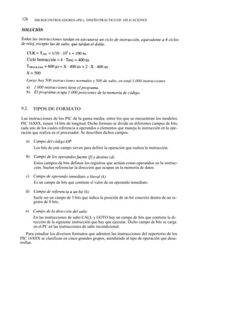 126    MICROCONTROLADORES «PIC». DISEÑO PRÁCTICO DE APLICACIONES




9.2.   TIPOS DE FORMATO

Las instrucciones de los PIC de la gama media, entre los que se encuentran los modelos
PIC 16X8X, tienen 14 bits de longitud. Dicho formato se divide en diferentes campos de bits,
cada uno de los cuales referencia a operandos o elementos que maneja la instrucción en la ope-
ración que realiza en el procesador. Se describen dichos campos:


       Los bits de este campo sirven para definir la operación que realiza la instrucción.


       Estos campos de bits definen los registros que actúan como operandos en la instruc-
       ción. Suelen referenciar la dirección que ocupan en la memoria de datos.


       Es un campo de bits que contiene el valor de un operando inmediato.


       Suele ser un campo de 3 bits que indica la posición de un bit concreto dentro de un re-
       gistro de 8 bits.


       En las instrucciones de salto CALL y GOTO hay un campo de bits que contiene la di-
       rección de la siguiente instrucción que hay que ejecutar. Dicho campo de bits se carga
       en el PC en las instrucciones de salto incondicional.
    Para estudiar los diversos formatos que admiten las instrucciones del repertorio de los
PIC 16X8X se clasifican en cinco grandes grupos, atendiendo al tipo de operación que desa-
rrollan.
 