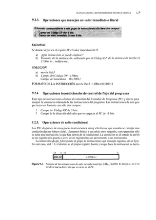 MANEJANDO EL REPERTORIO DE INSTRUCCIONES                12 9

9.2.3.    Operaciones que manejan un valor inmediato o literal




9.2.4.    Operaciones incondicionales de control de flujo del programa
Este tipo de instrucciones afectan al contenido del Contador de Programa (PC) y sirven para
romper la secuencia ordenada de las instrucciones del programa. Las instrucciones de este gru-
po tienen un formato con sólo dos campos:
   1.    Campo del Código OP de 3 bits.
   2.    Campo de la dirección del salto que se carga en el PC de 11 bits.


9.2.5.    Operaciones de salto condicional
Los PIC disponen de unas pocas instrucciones «muy efectivas» que cuando se cumple una
condición dan un brinco (skip). Llamamos brinco a un saltito muy pequeño, concretamente sólo
se salta una instrucción, la que hay detrás de la condicional. La condición es el estado de un bit
de un registro o la puesta a cero de un registro tras un decremento o un incremento.
    La instrucción decfsz f d responde al grupo de instrucciones que manejan registros de un byte.
En este caso, si d = 1, el destino es el propio registro fuente y lo que hace la instrucción es decre-
 