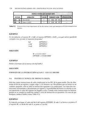 134    MICROCONTROLADORES «PIC». DISEÑO PRÁCTICO DE APLICACIONES




9.6.   INSTRUCCIONES DE BRINCO (SKIP)

Sólo hay cuatro instrucciones de salto condicional en los PIC de la gama media. Dos de ellas
testan un bit de un registro y según valga 1 o 0, brincan o no. Recuérdese que un brinco es un
«saltito» pequeño, sólo se salta la instrucción siguiente a la condicional. Las otras dos ins-
trucciones incrementan o decrementan un registro y la posibilidad del brinco se efectúa si con
esa operación el valor del registro ha llegado a cero. Cuando estas instrucciones no brincan
porque no se cumple la condición, tardan 1 ciclo de instrucción en ejecutarse. En caso de que
brinquen, tardan el doble (véase Tabla 9.3).
 