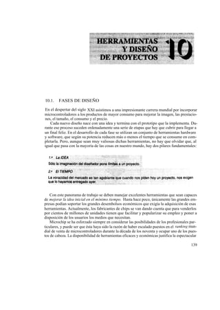 10.1.    FASES DE DISEÑO

En el despertar del siglo XXI asistimos a una impresionante carrera mundial por incorporar
microcontroladores a los productos de mayor consumo para mejorar la imagen, las prestacio-
nes, el tamaño, el consumo y el precio.
   Cada nuevo diseño nace con una idea y termina con el prototipo que la implementa. Du-
rante ese proceso suceden ordenadamente una serie de etapas que hay que cubrir para llegar a
un final feliz. En el desarrollo de cada fase se utilizan un conjunto de herramientas hardware
y software, que según su potencia reducen más o menos el tiempo que se consume en com-
pletarla. Pero, aunque sean muy valiosas dichas herramientas, no hay que olvidar que, al
igual que pasa con la mayoría de las cosas en nuestro mundo, hay dos pilares fundamentales:




    Con este panorama de trabajo se deben manejar excelentes herramientas que sean capaces
de mejorar la idea inicial en el mínimo tiempo. Hasta hace poco, únicamente las grandes em-
presas podían soportar los grandes desembolsos económicos que exigía la adquisición de esas
herramientas. Actualmente, los fabricantes de chips se van dando cuenta que para venderlos
por cientos de millones de unidades tienen que facilitar y popularizar su empleo y poner a
disposición de los usuarios los medios que necesitan.
    Microchip se ha esforzado siempre en considerar las posibilidades de los profesionales par-
ticulares, y puede ser que ésta haya sido la razón de haber escalado puestos en el ranking mun-
dial de venta de microcontroladores durante la década de los noventa y ocupar uno de los pues-
tos de cabeza. La disponibilidad de herramientas eficaces y económicas justifica la espectacular

                                                                                            139
 