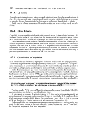 142       MICROCONTROLADORES «PIC». DISEÑO PRÁCTICO DE APLICACIONES

10.2.1.     La cabeza
Es una herramienta que tenemos todos, pero es la más importante. Con ella se puede obtener la
clave del éxito, que es la idea, y también puede suplir carencias y dificultades que se presentan
en todos los diseños. Se usa en todas las fases y de su rendimiento depende todo el trabajo.
   Cuide bien su cabeza, porque con sólo una buena idea que le proporcione puede ser sufi-
ciente.


10.2.2.     Editor de textos
Concebida la estructura básica de la aplicación, se puede atacar el desarrollo del software y del
hardware. Con un equipo de especialistas estas dos partes se atacarían en paralelo, pero si el equi-
po es usted, como pasa a menudo, no se preocupe. No tendrá que compartir éxitos y fracasos.
   Le recomendamos que si está solo comience confeccionando el software. Tendrá que es-
cribir el programa de control de la tarea, para lo cual precisará de un editor de textos que tra-
baje con caracteres ASCII. El más a mano es el propio editor del sistema MS-DOS de su
computador. Teclee EDIT, ejecute y estará dentro de dicho editor. No obstante, le recomenda-
mos usar el entorno MPLAB de Microchip, que contiene todas las herramientas software y lo
puede recoger libremente en Internet o en el CD de este libro.


10.2.3.     Ensamblador o Compilador
En el editor tiene que ir tecleando el programa usando las instrucciones del lenguaje que elija.
Así creará el programa fuente. Dicho programa hay que traducirlo a código binario o código má-
quina para cargarlo en la memoria de instrucciones del microcontrolador y así poder ejecutarlo el
procesador. A este programa ejecutable por el microcontrolador se le llama programa objeto.
    En los diversos ejercicios que vamos presentando en todos los capítulos del libro hemos tra-
tado de resolverlos con lenguaje Ensamblador y con C, para comparar los resultados. También
hay lenguajes muy fáciles, como el BASIC, que podría utilizar si no es un experto en Informáti-
ca. El lenguaje que le recomendamos es el Ensamblador; con él obtendrá el mínimo código y así
necesitará menos capacidad de memoria y menos tiempo para su ejecución. Pero usted es libre.




   También para los PIC la empresa Microchip dispone del programa Ensamblador MPASM,
cuyos nemónicos son similares a los utilizados por Intel.
   Si trabaja con un lenguaje de alto nivel, como el C, tiene varias opciones de adquirir un
compilador que lo traduzca a código máquina. Destaca el compilador de C creado por Byte
Craft, cuyo coste ronda los 1.000 dólares. Otro más barato y muy eficaz es el de la empresa
CCS, que distribuye en España Ingeniería de Microsistemas Programados, S. L.
   En Estados Unidos hay bastantes empresas que ofrecen compiladores e intérpretes del len-
guaje BASIC, entre las que se distinguen Parallax, microEngineering Labs y Versa Tech.
En Europa este lenguaje no tiene tanta aceptación.
 