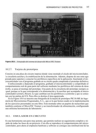 HERRAMIENTAS Y DISEÑO DE PROYECTOS            145




10.2.7.    Tarjeta de prototipos

Consiste en una placa de circuito impreso donde viene montado el zócalo del microcontrolador,
l a circuilería auxiliar y la estabilización de la alimentación. Además, dispone de una zona agu-
jereada para soportar y conectar los periféricos específicos de la aplicación. Insertando el mi-
crocontrolador con el programa grabado en su zócalo queda completado el prototipo definitivo.
     Confeccionado y depurado el programa, grabado el microcontrolador y comprobado el
comportamiento real de gran parte del software mediante los periféricos del sistema de desa-
rrollo, se pasa al montaje del prototipo. Una parte de la circuilería del prototipo siempre es
i gual, porque es la que corresponde a la alimentación y la auxiliar que acompaña al micro-
controlador (cristal y Reset). Lo que cambian son los periféricos a controlar y que se conec-
tan con las patitas de E/S. Para ellos se destina el área agujereada.
     En la Figura 10.6 se muestra una fotografía de la tarjeta de prototipos PIC18-ME de Inge-
niería de Microsistemas Programados, S. L., que es la que hemos usado en la implementación
de los ejercicios presentados en este libro. Está montada sobre un pupitre de metacrilato que
también contiene el MicroTIC Trainer y un transformador de alimentación, configurando
una utilísima herramienta de laboratorio.


10.3.     EMULADOR EN CIRCUITO

Es una herramienta cara pero muy potente, que permite realizar un seguimiento completo y rá-
pido de todas las fases de un proyecto. Con ella se reproduce el comportamiento del micro-
controlador, pero ahora al emplearse hardware y software se consigue una similitud total de las
 