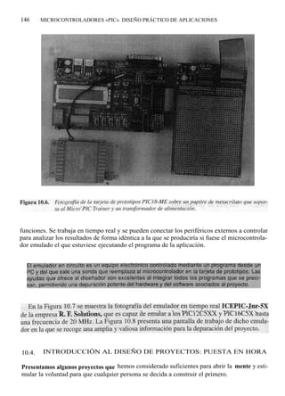 146     MICROCONTROLADORES «PIC». DISEÑO PRÁCTICO DE APLICACIONES




funciones. Se trabaja en tiempo real y se pueden conectar los periféricos externos a controlar
para analizar los resultados de forma idéntica a la que se produciría si fuese el microcontrola-
dor emulado el que estuviese ejecutando el programa de la aplicación.




10.4.    INTRODUCCIÓN AL DISEÑO DE PROYECTOS: PUESTA EN HORA

Presentamos algunos proyectos que hemos considerado suficientes para abrir la mente y esti-
mular la voluntad para que cualquier persona se decida a construir el primero.
 