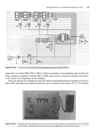 HERRAMIENTAS Y DISEÑO DE PROYECTOS           149




segmentos. Las líneas RBO, RB I y RB2 se hallan conectadas a tres pulsadores para el ajuste de
horas, minutos y segundos. También RB 1 y RB2, junto con las 5 líneas de más peso de la Puer-
ta B, excitan a los segmentos de los displays.
    Para que aprecie las ventajas de usar una tarjeta de prototipos hemos montado el reloj di-
gital sobre una placa de propósito general, que se muestra en la Figura 10.1 I . El enorme
 